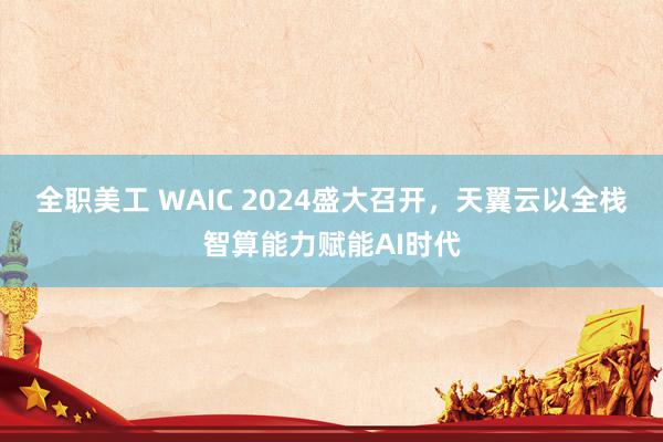 全职美工 WAIC 2024盛大召开，天翼云以全栈智算能力赋能AI时代