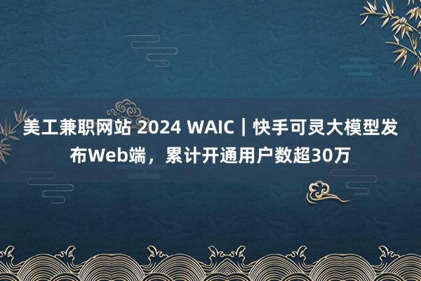 美工兼职网站 2024 WAIC｜快手可灵大模型发布Web端，累计开通用户数超30万