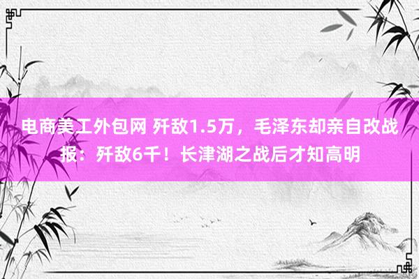 电商美工外包网 歼敌1.5万，毛泽东却亲自改战报：歼敌6千！长津湖之战后才知高明