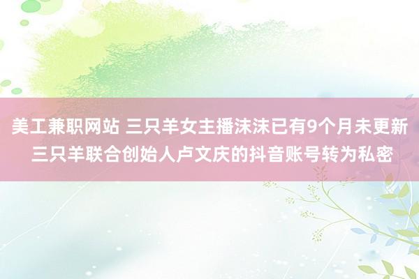 美工兼职网站 三只羊女主播沫沫已有9个月未更新 三只羊联合创始人卢文庆的抖音账号转为私密