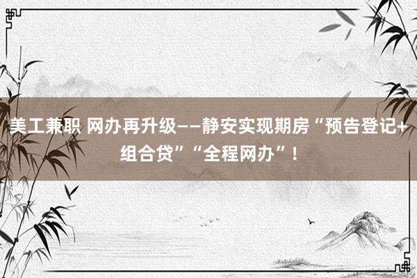 美工兼职 网办再升级——静安实现期房“预告登记+组合贷”“全程网办”！