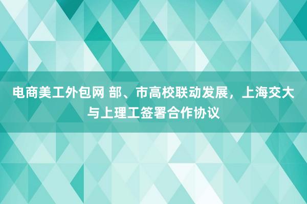 电商美工外包网 部、市高校联动发展，上海交大与上理工签署合作协议